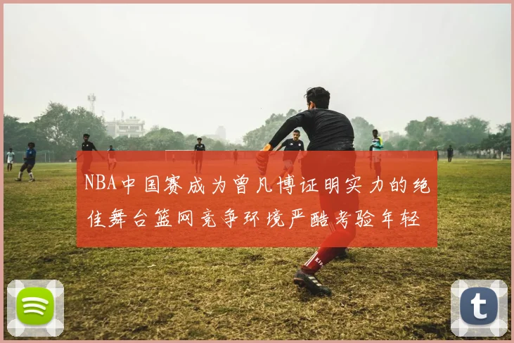 NBA中国赛成为曾凡博证明实力的绝佳舞台篮网竞争环境严酷考验年轻球员