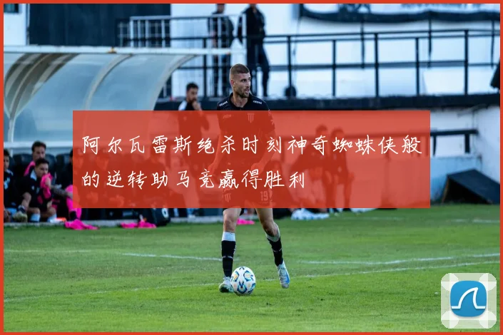 阿尔瓦雷斯绝杀时刻神奇蜘蛛侠般的逆转助马竞赢得胜利