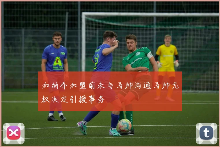 加纳乔加盟前未与马帅沟通马帅无权决定引援事务