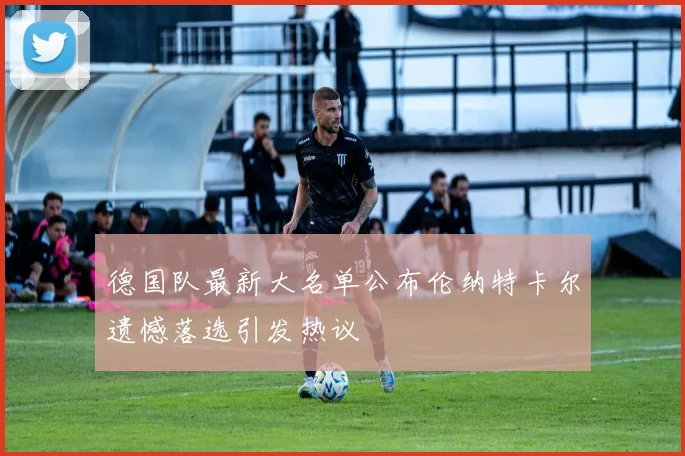 德国队最新大名单公布伦纳特卡尔遗憾落选引发热议