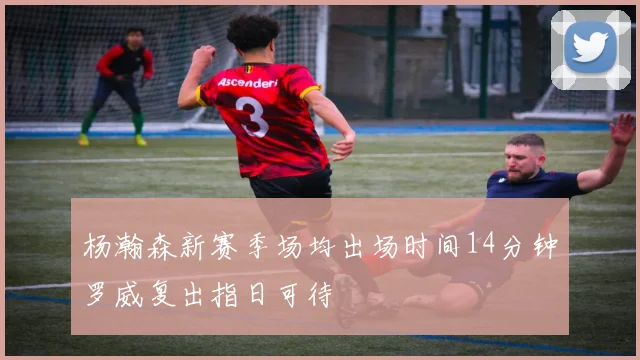 杨瀚森新赛季场均出场时间14分钟罗威复出指日可待