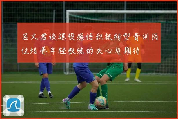 吕文君谈退役感悟积极转型青训岗位培养年轻教练的决心与期待