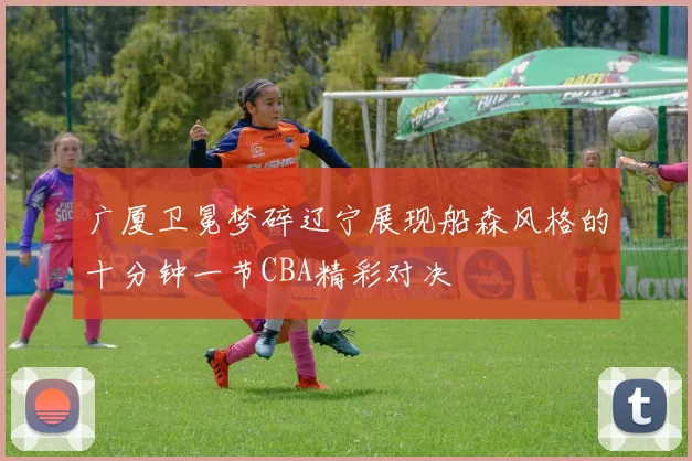 广厦卫冕梦碎辽宁展现船森风格的十分钟一节CBA精彩对决