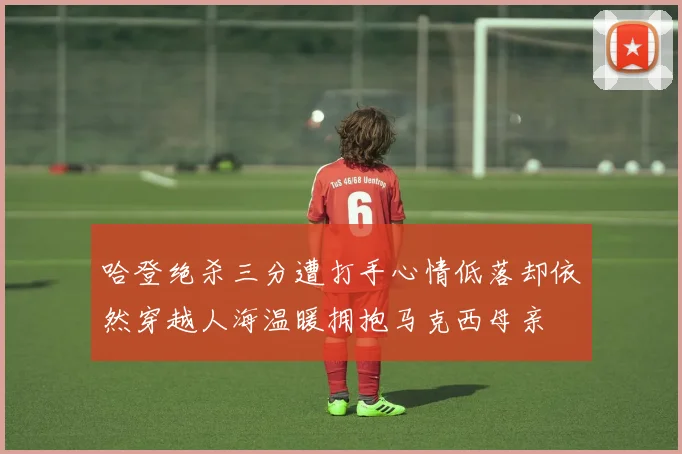 哈登绝杀三分遭打手心情低落却依然穿越人海温暖拥抱马克西母亲