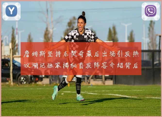 詹姆斯坚持东契奇最后出场引发热议湖记独家揭秘首发阵容介绍背后的故事