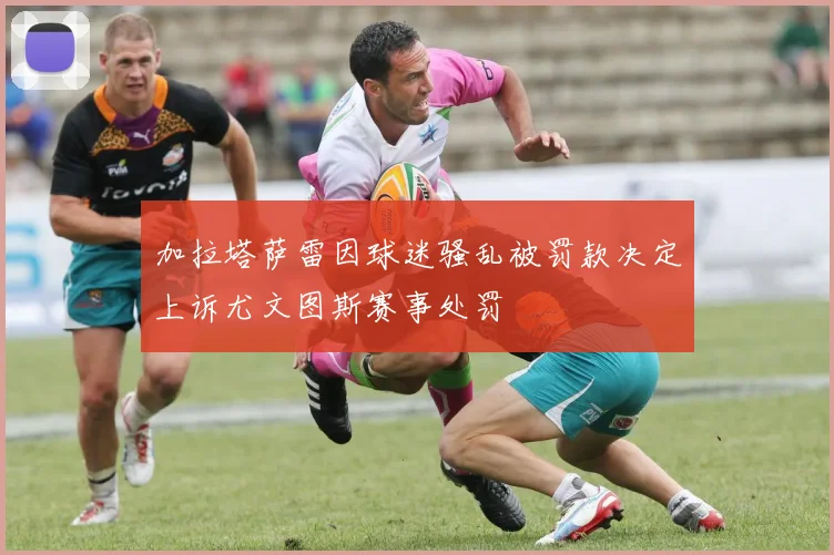 加拉塔萨雷因球迷骚乱被罚款决定上诉尤文图斯赛事处罚