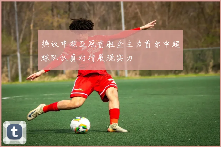 热议申花亚冠首胜全主力首尔中超球队认真对待展现实力