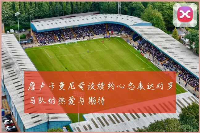 詹卢卡曼尼奇谈续约心态表达对罗马队的热爱与期待