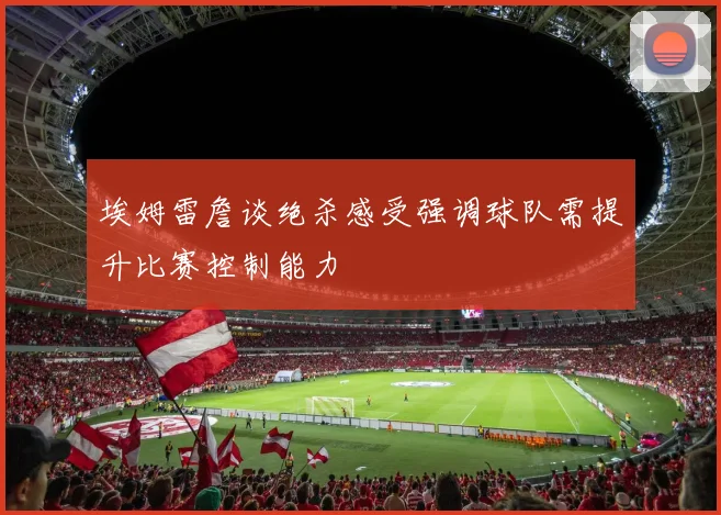埃姆雷詹谈绝杀感受强调球队需提升比赛控制能力