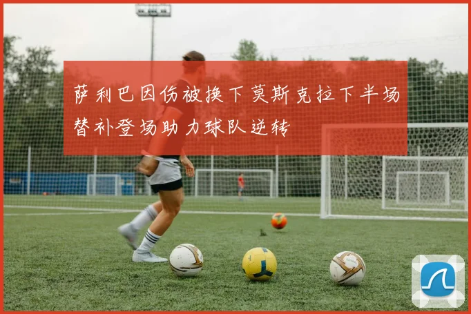 萨利巴因伤被换下莫斯克拉下半场替补登场助力球队逆转