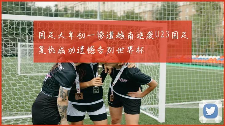 国足大年初一惨遭越南逆袭U23国足复仇成功遗憾告别世界杯
