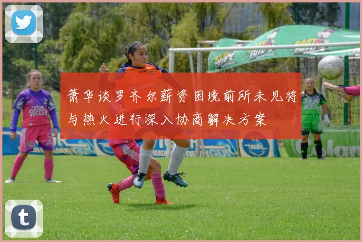 萧华谈罗齐尔薪资困境前所未见将与热火进行深入协商解决方案