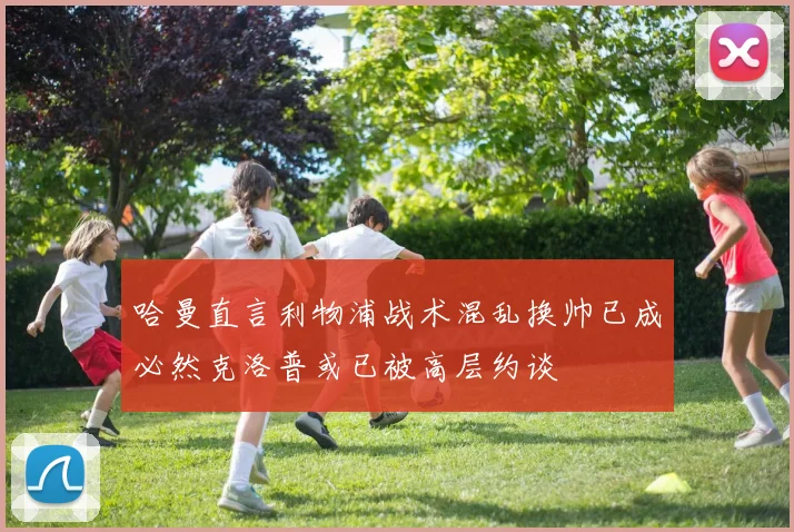 哈曼直言利物浦战术混乱换帅已成必然克洛普或已被高层约谈