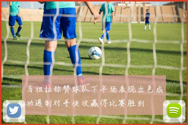 马祖拉称赞球队下半场表现出色成功遏制对手快攻赢得比赛胜利