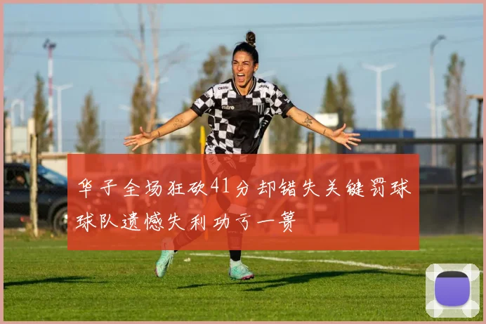 华子全场狂砍41分却错失关键罚球球队遗憾失利功亏一篑