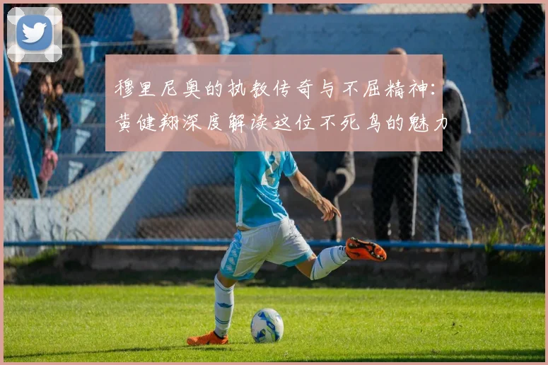 穆里尼奥的执教传奇与不屈精神：黄健翔深度解读这位不死鸟的魅力