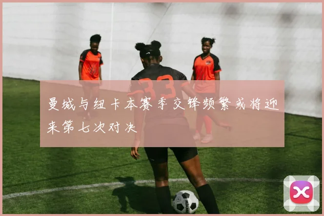 曼城与纽卡本赛季交锋频繁或将迎来第七次对决
