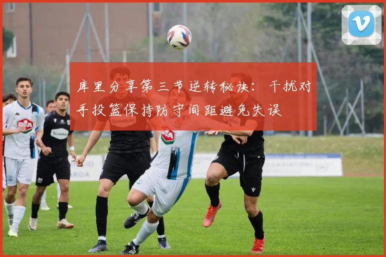 库里分享第三节逆转秘诀：干扰对手投篮保持防守间距避免失误