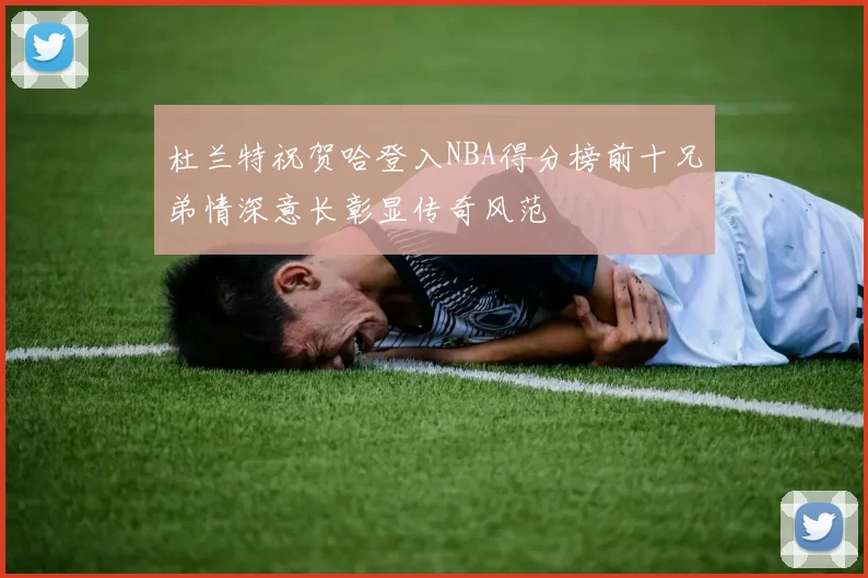 杜兰特祝贺哈登入NBA得分榜前十兄弟情深意长彰显传奇风范