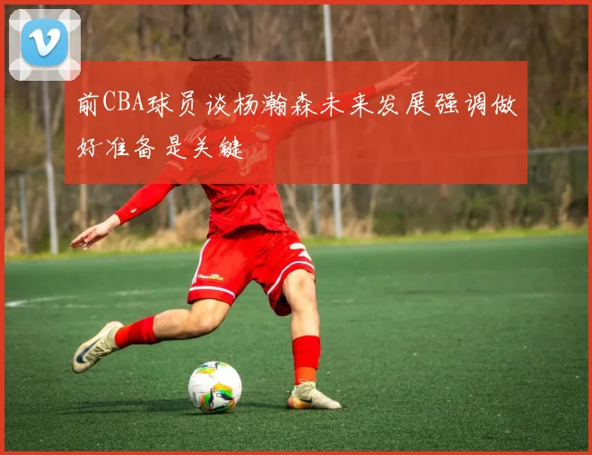 前CBA球员谈杨瀚森未来发展强调做好准备是关键