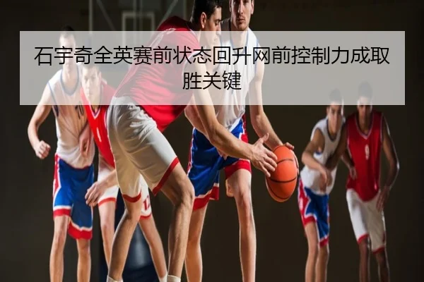 石宇奇全英赛前状态回升网前控制力成取胜关键 - leyu